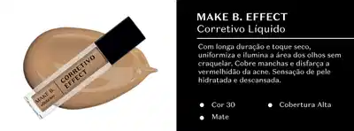 Corretivo líquido Make B. Effect com longa duração e toque seco, que uniformiza e ilumina a área dos olhos sem craquela. Cobre manchas e disfarça a vermelhidão da acne, proporcionando sensação de pele hidratada e descansada. Disponível nas cores 30 (Cor) e Mate (Acabamento).