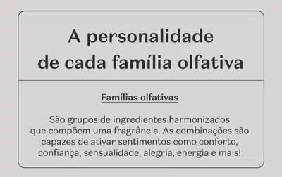 A personalidade de cada família olfativa são grupos de ingredientes harmonizados que compõem uma fragrância. As combinações são capazes de ativar sentimentos como conforto, confiança, sensualidade, alegria, energia e mais!
