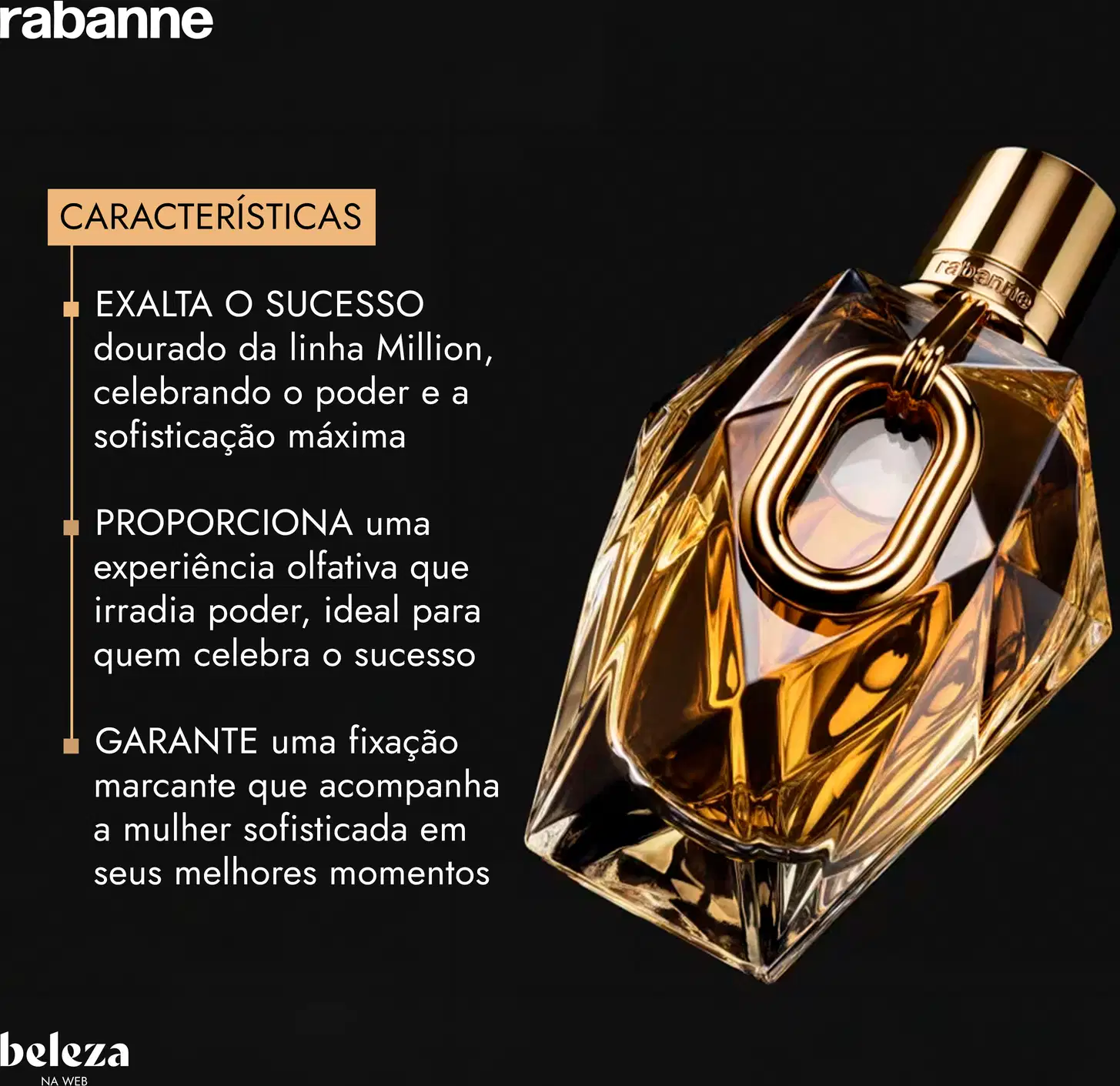 EXALTA O SUCESSO dourado da linha Million, celebrando o poder e a sofisticação máxima. Experiência olfativa que irradia poder, ideal para quem celebra o sucesso. GARANTE uma fixação marcante que acompanha a mulher sofisticada em seus melhores momentos.