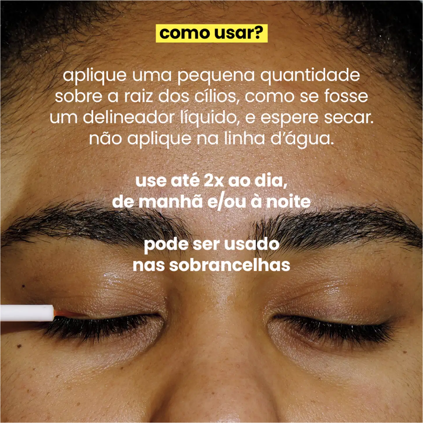 Aplicar uma pequena quantidade na raiz dos cílios, como se fosse um delineador líquido, e deixar secar, evitando a linha d'água. Recomenda-se usar até duas vezes ao dia, de manhã e/ou à noite. Menciona também que pode ser utilizado nas sobrancelhas.
