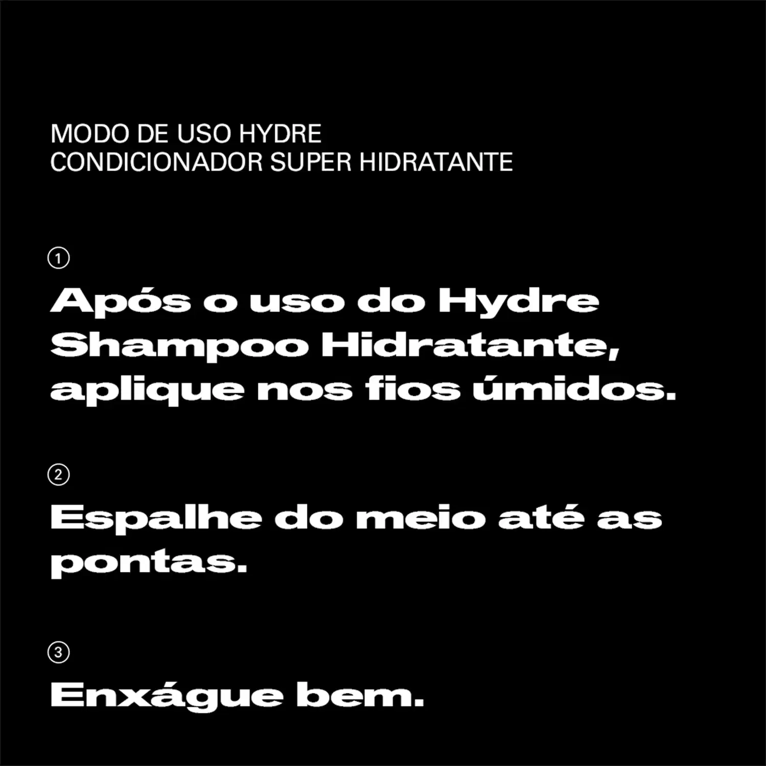 Após o uso do Hydre Shampoo Hidratante, aplique nos fios úmidos. Espalhe do meio até as pontas. Enxágue bem.