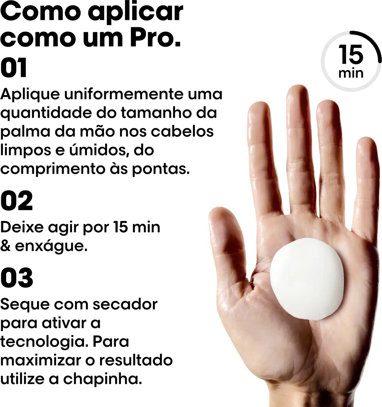Como aplicar,1 Aplique uniformemente uma quantidade do tamanho da palma da mão nos cabelos limpos e úmidos, do comprimento às pontas.2 Deixe agir por 15 min e enxágue.3 Siga com secador para ativar a tecnologia. Para maximizar resultado use  a chapinha.