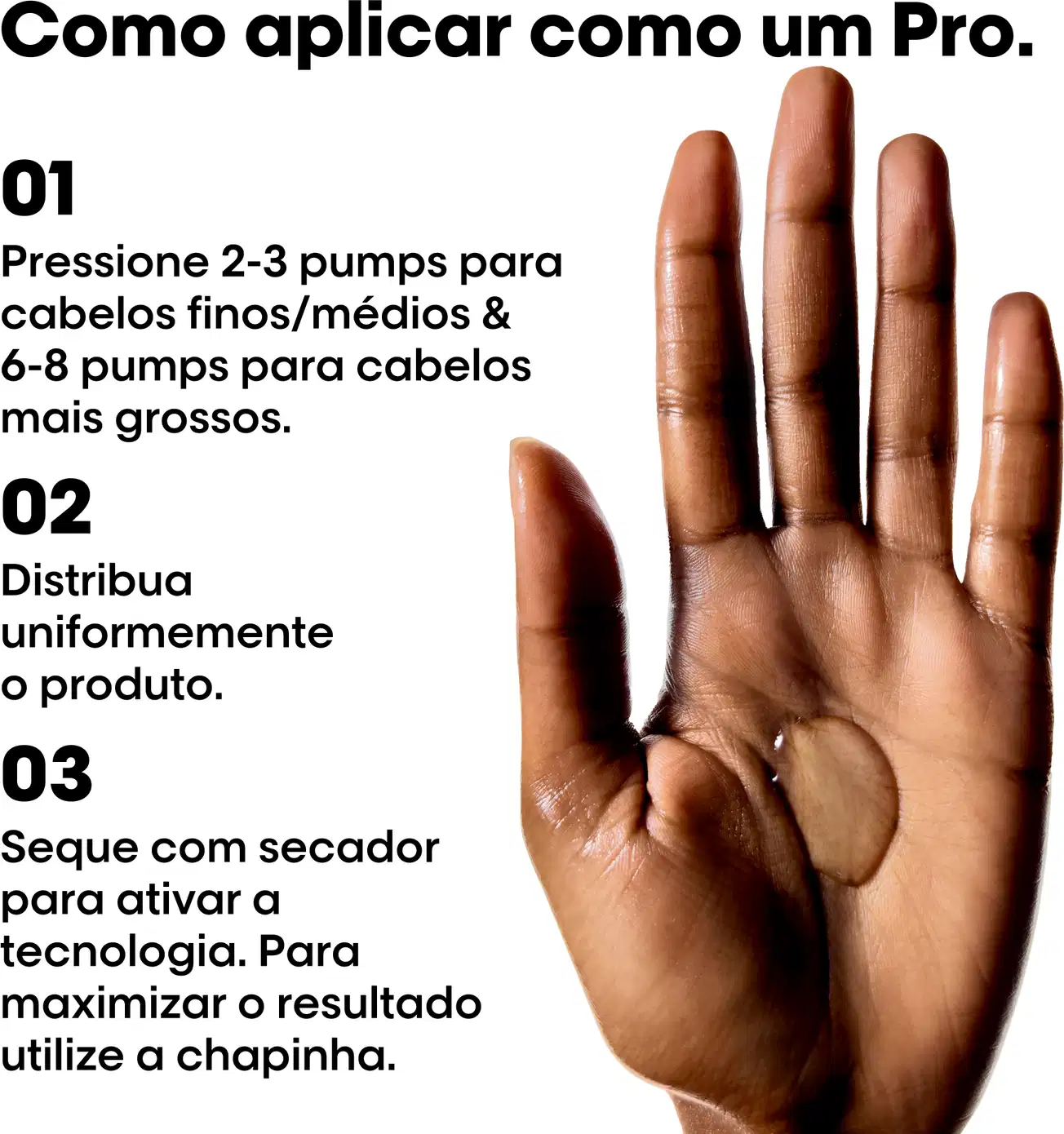 01 Pressione 2-3 pumps para cabelos finos/médios & 6-8 pumps para cabelos mais grossos.
02 Distribua uniformemente o produto.
03 Seque com secador para ativar a tecnologia. Para maximizar o resultado utilize a chapinha.