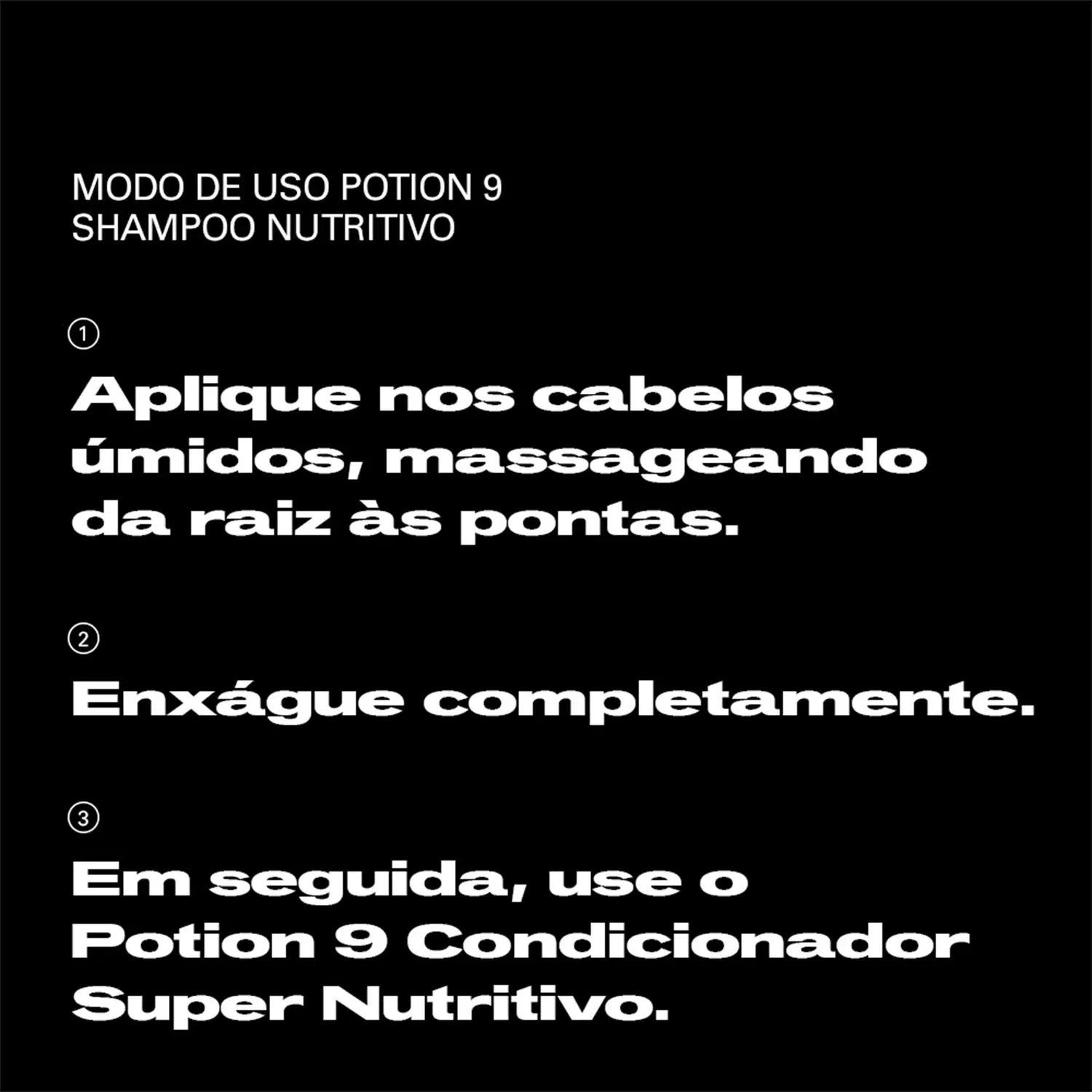 Modo de uso do shampoo nutritivo Potion 9 da marca Sebastian Professional: aplique nos cabelos úmidos, massageando da raiz às pontas; enxágue completamente; em seguida, use o condicionador Potion 9 Super Nutritivo.