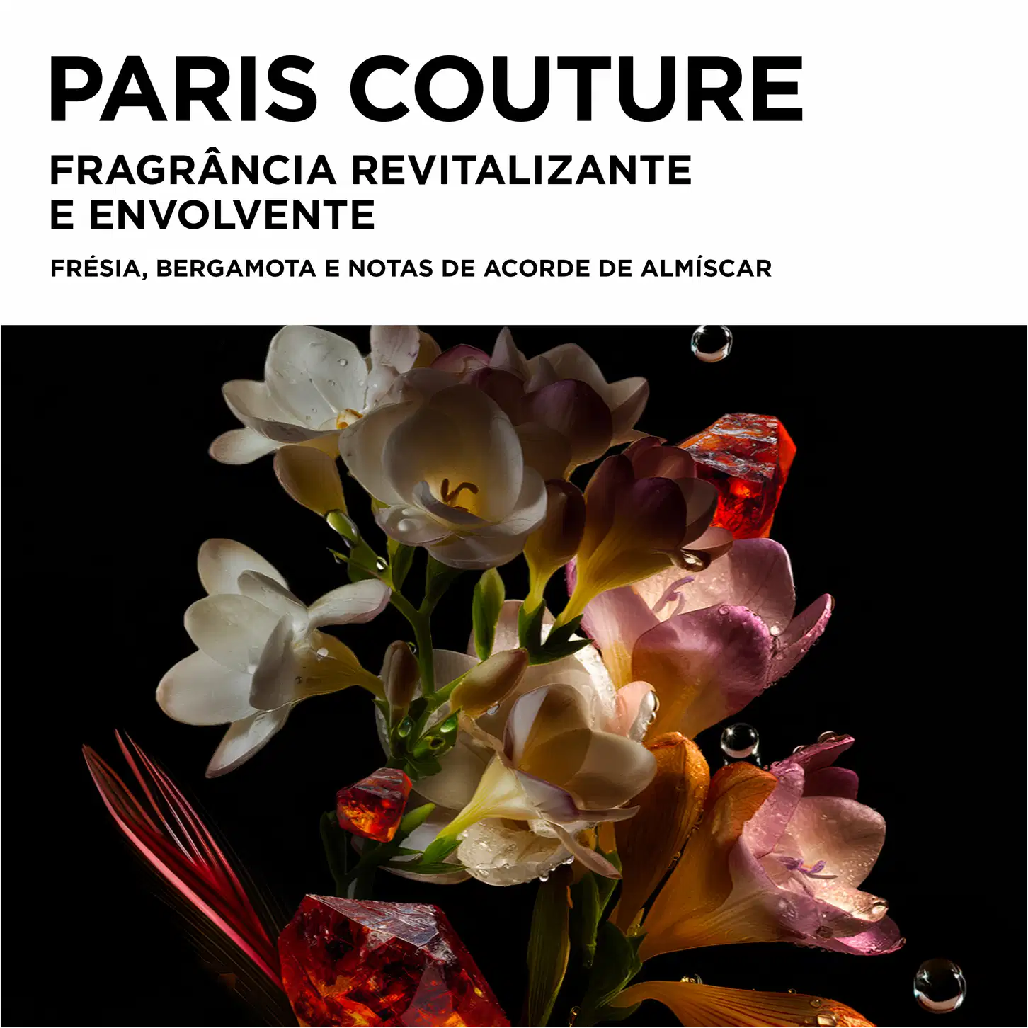 PARIS COUTURE
FRAGRÂNCIA REVITALIZANTE
E ENVOLVENTE
FRÉSIA, BERGAMOTA E NOTAS DE ACORDO DE ALMÍSCAR