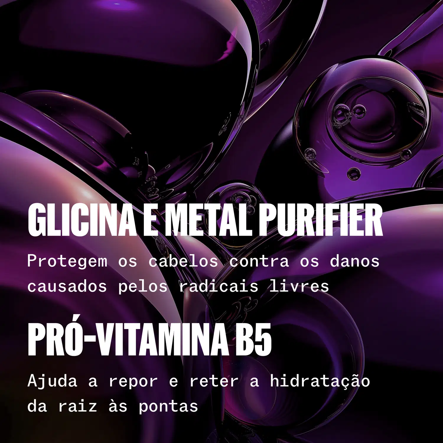 Glicina e metal purifier. Protegem os cabelos contra os danos causados pelos radicais livres. Pró-vitamina B5 ajuda a reparar e reter a hidratação da raiz às pontas.