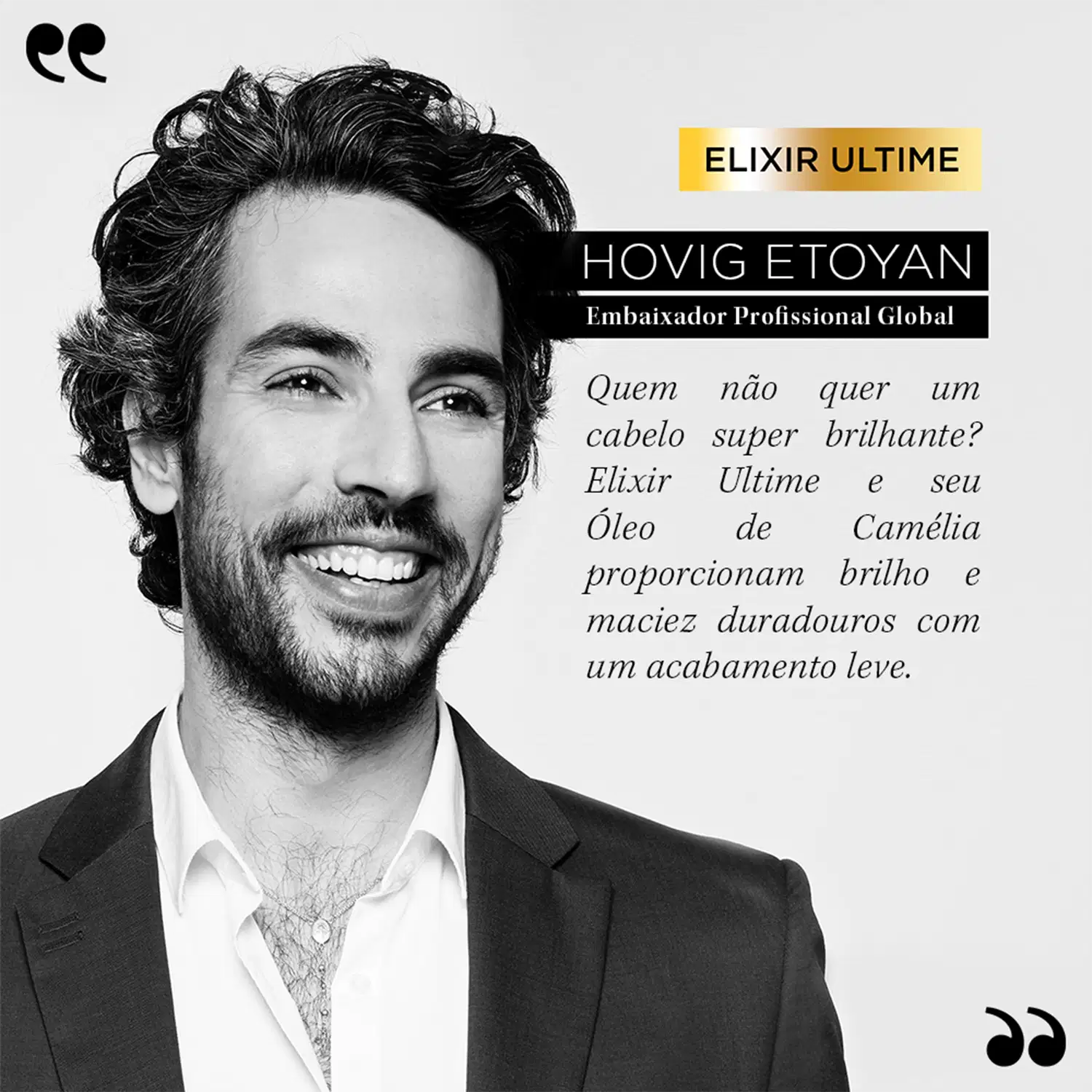 Elixir Ultime
Hovig Etoyan
Embaixador Profissional Global
Quem não quer um cabelo super brilhante? Elixir Ultime e seu Óleo de Camelia proporcionam brilho e maciez duradouros com um acabamento leve.