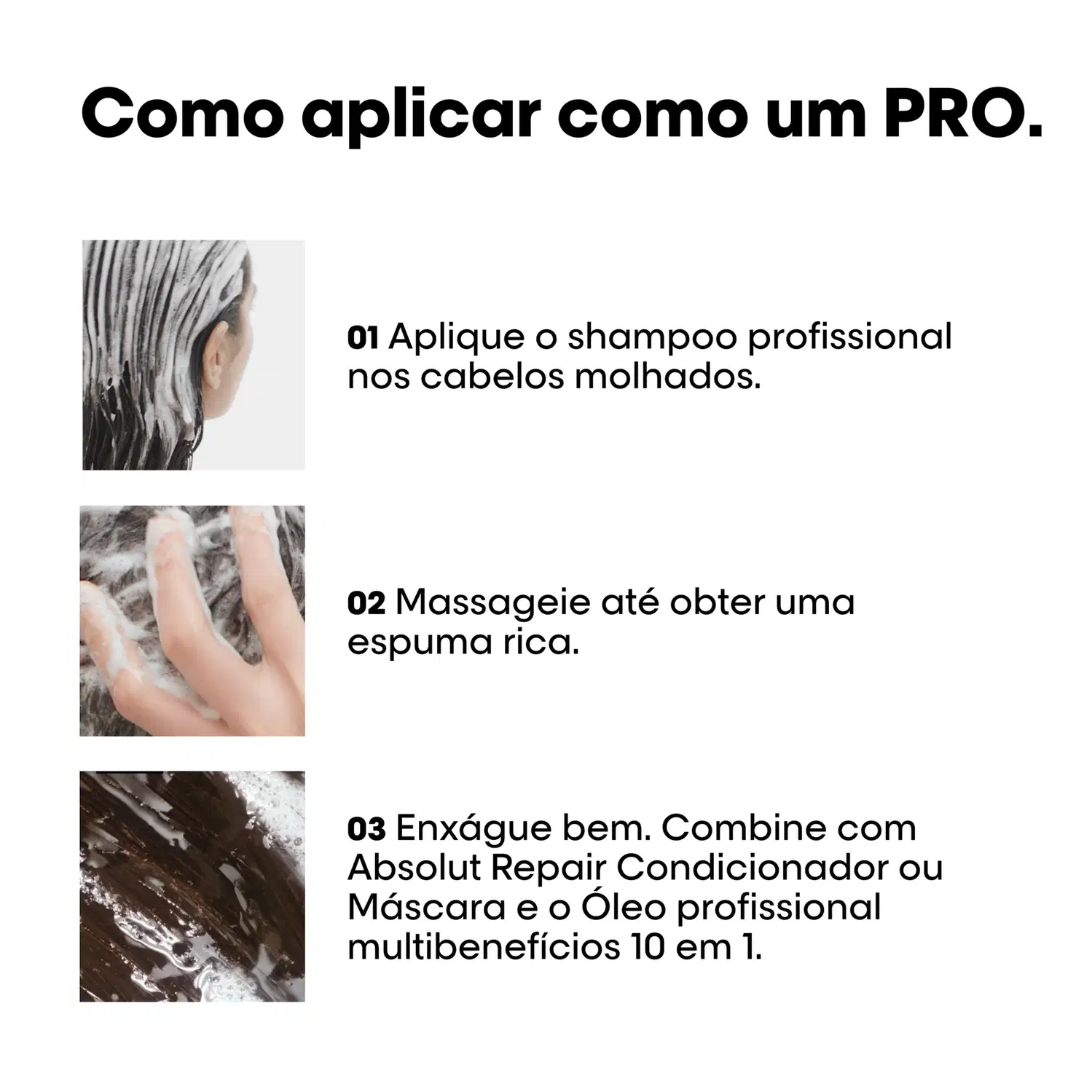 Aplique o shampoo profissional nos cabelos molhados. Massageie até obter espuma rica. Enxágue bem. Combine com Absolut Repair Condicionador ou Máscara e o Óleo profissional multibenefícios 10 em 1.