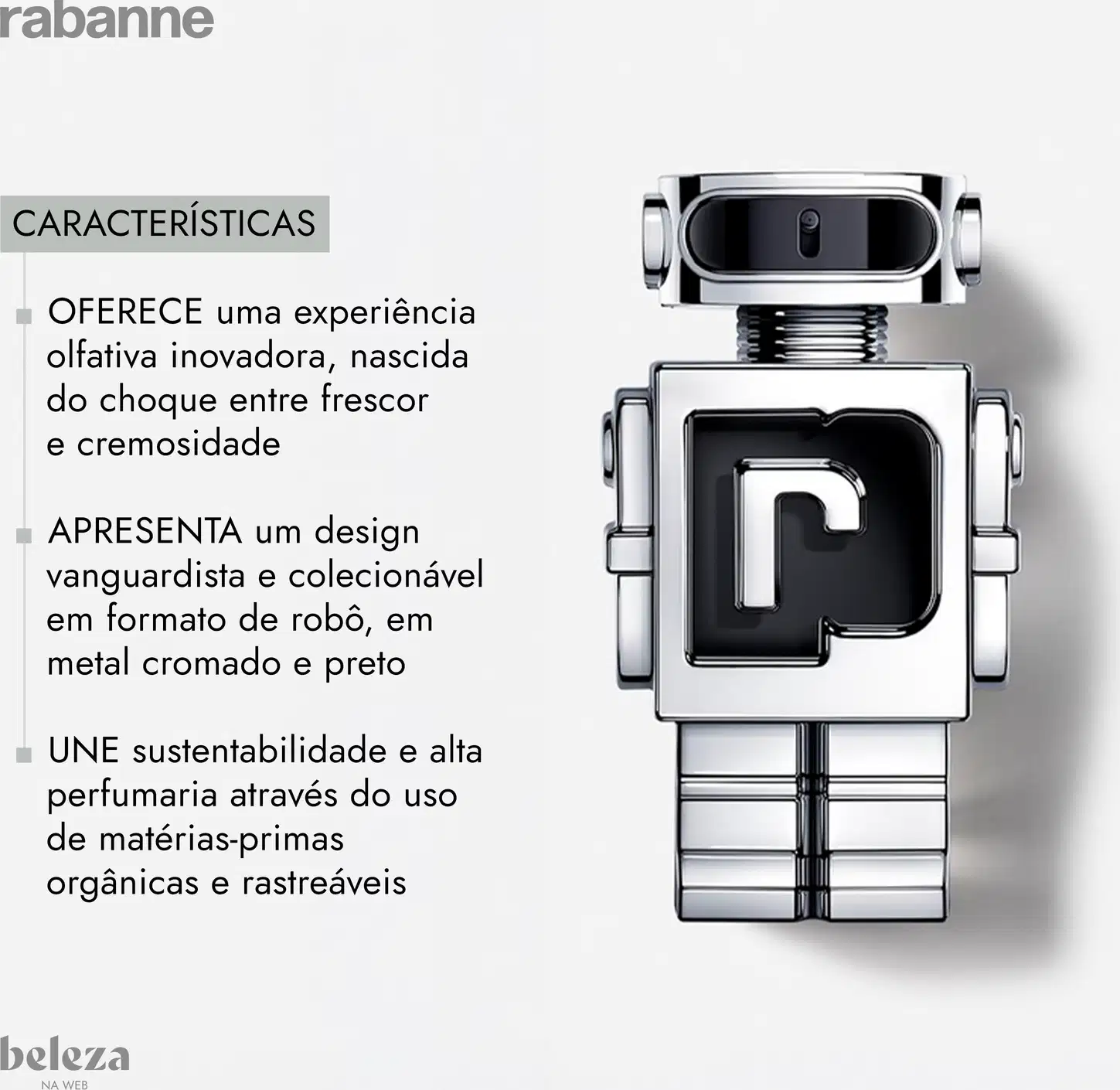 Experiência olfativa inovadora, nascida do choque entre frescor e cremosidade 
Design vanguardista e colecionável em formato de robô, em metal cromado e preto. 
Sustentabilidade e alta perfumaria através do uso de matérias-primas orgânicas e rastreáveis