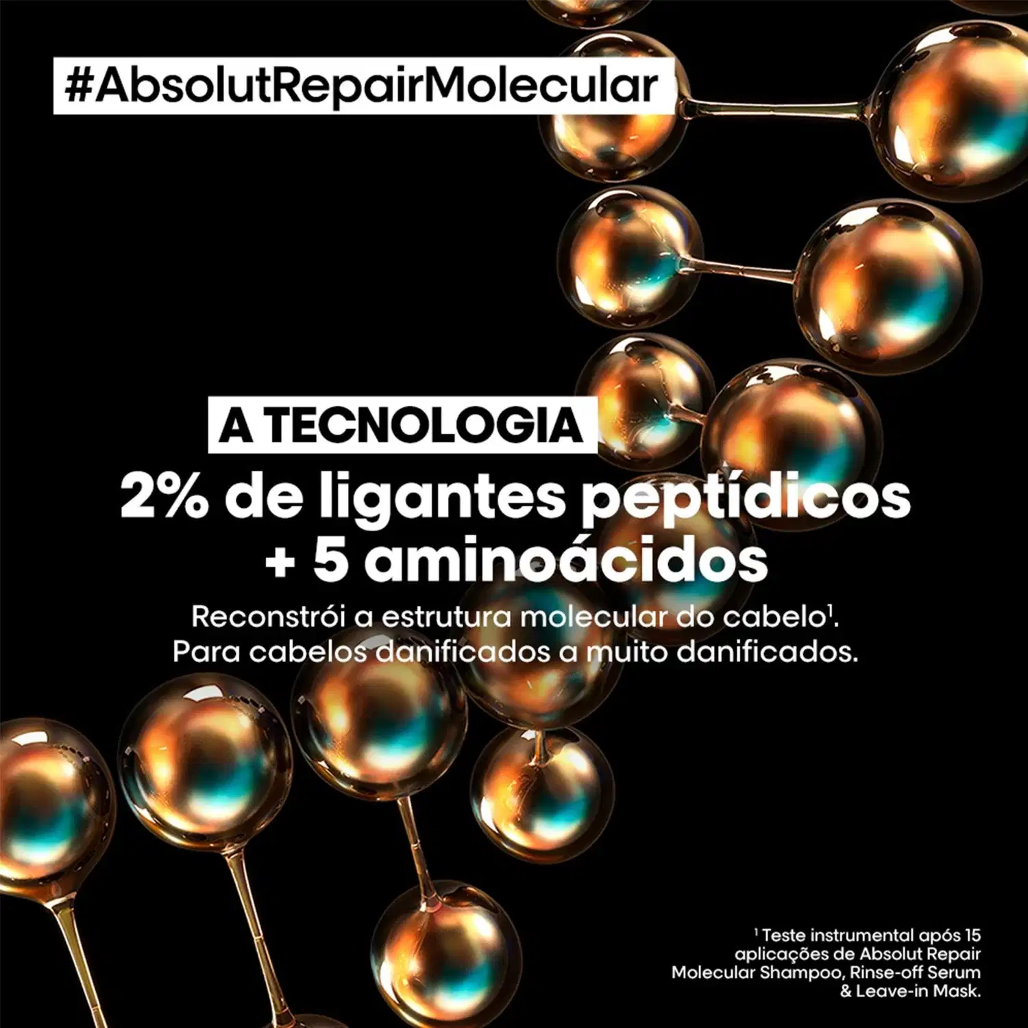 #AbsolutRepairMolecular
A TECNOLOGIA
2% de ligantes peptídicos + 5 aminoácidos
Reconstrói a estrutura molecular do cabelo!
Para cabelos danificados a muito danificados.