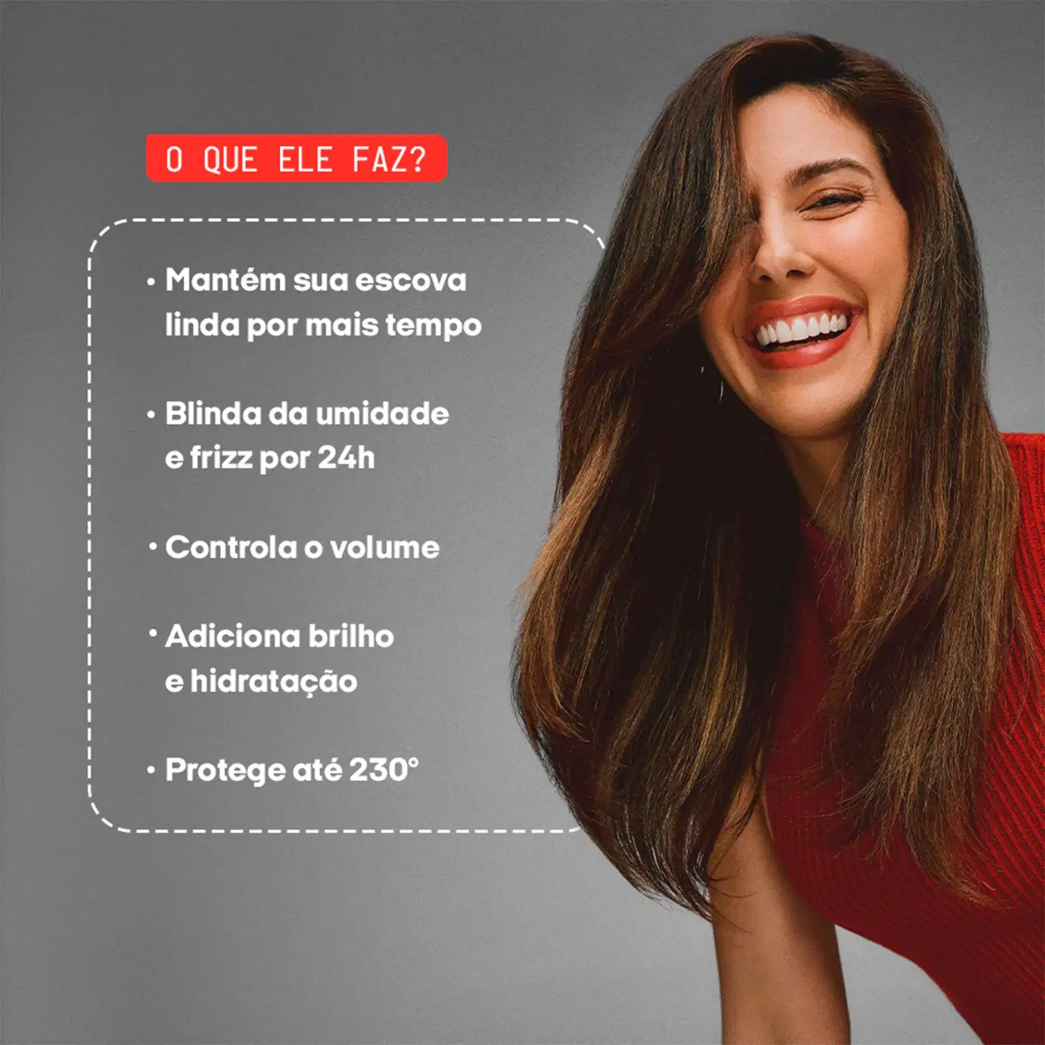 O QUE ELE FAZ?

• Mantém sua escova linda por mais tempo
• Blinda da umidade e frizz por 24h
• Controla o volume
• Adiciona brilho e hidratação
• Protege até 230°
