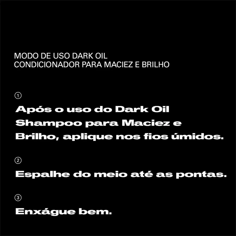 Modo de uso Dark Oil Condicionador para Maciez e Brilho: 1) Após o uso do Dark Oil Shampoo para Maciez e Brilho, aplique nos fios úmidos. 2) Espalhe do meio até as pontas. 3) Enxágue bem.