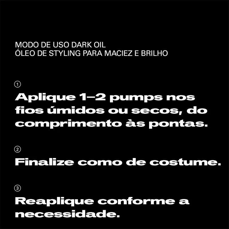 MODO DE USO DARK OIL
ÓLEO DE STYLING PARA MACIEZ E BRILHO

1. Aplique 1-2 pumps nos fios úmidos ou secos, do comprimento às pontas.

2. Finalize como de costume.

3. Reaplique conforme a necessidade.